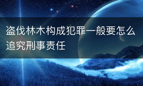 盗伐林木构成犯罪一般要怎么追究刑事责任