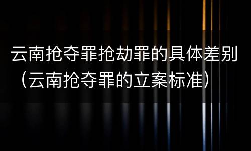 云南抢夺罪抢劫罪的具体差别（云南抢夺罪的立案标准）