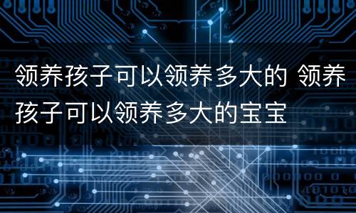 领养孩子可以领养多大的 领养孩子可以领养多大的宝宝