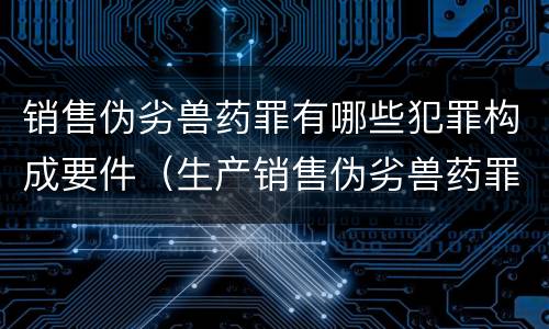 销售伪劣兽药罪有哪些犯罪构成要件（生产销售伪劣兽药罪案例）