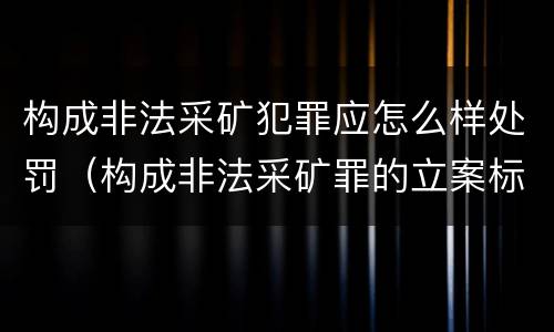 构成非法采矿犯罪应怎么样处罚（构成非法采矿罪的立案标准）