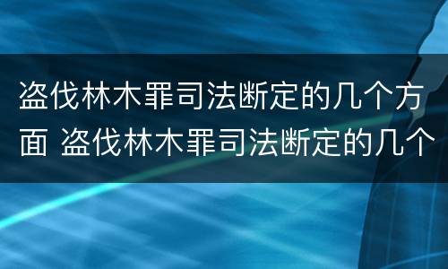 盗伐林木罪司法断定的几个方面 盗伐林木罪司法断定的几个方面内容