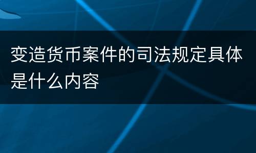 变造货币案件的司法规定具体是什么内容