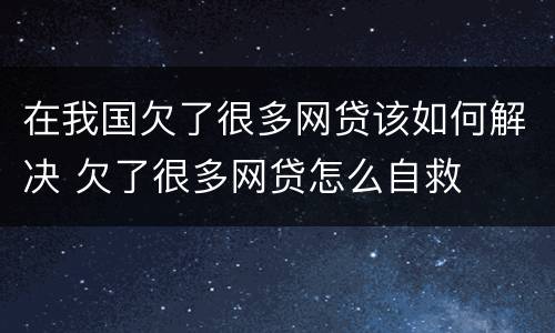 在我国欠了很多网贷该如何解决 欠了很多网贷怎么自救