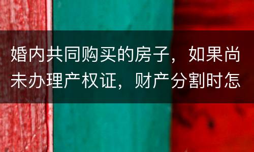 婚内共同购买的房子，如果尚未办理产权证，财产分割时怎么处理