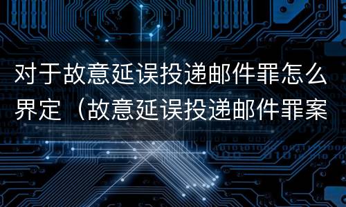 对于故意延误投递邮件罪怎么界定（故意延误投递邮件罪案例）