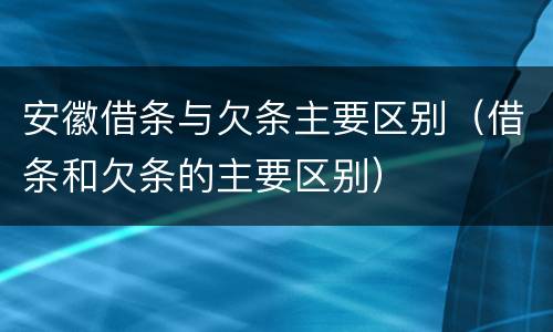 安徽借条与欠条主要区别（借条和欠条的主要区别）