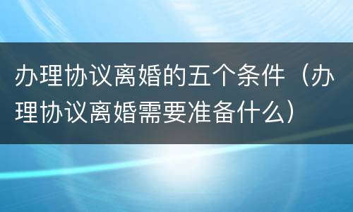 办理协议离婚的五个条件（办理协议离婚需要准备什么）