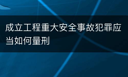 成立工程重大安全事故犯罪应当如何量刑