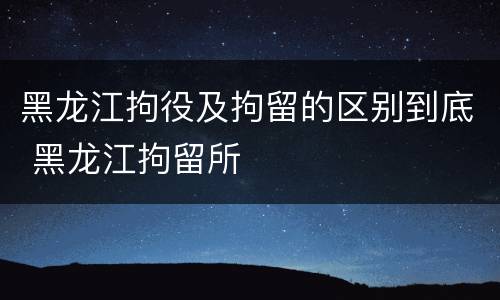 黑龙江拘役及拘留的区别到底 黑龙江拘留所