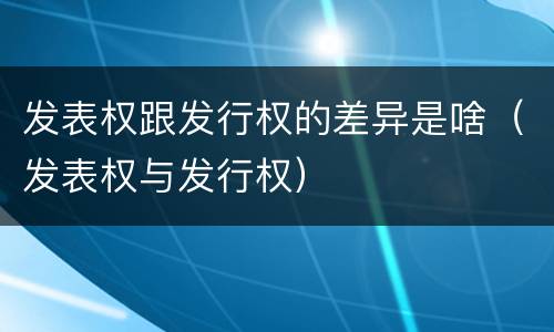 发表权跟发行权的差异是啥（发表权与发行权）