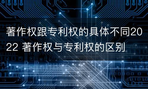 著作权跟专利权的具体不同2022 著作权与专利权的区别