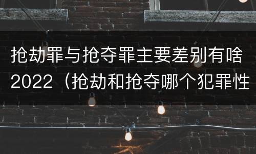 抢劫罪与抢夺罪主要差别有啥2022（抢劫和抢夺哪个犯罪性质严重）