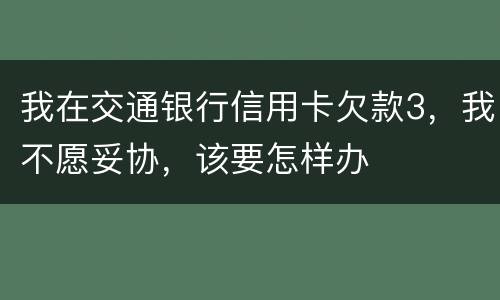 我在交通银行信用卡欠款3，我不愿妥协，该要怎样办