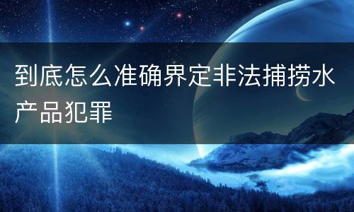 到底怎么准确界定非法捕捞水产品犯罪