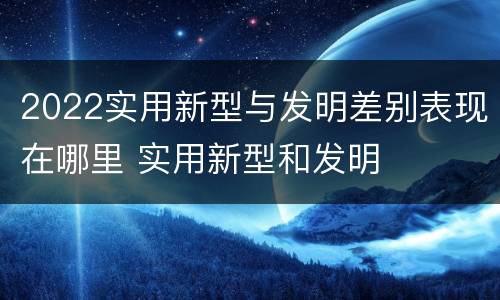 2022实用新型与发明差别表现在哪里 实用新型和发明