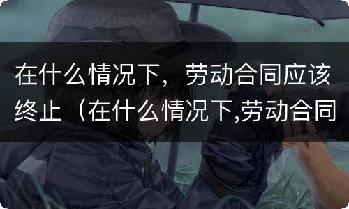 在什么情况下，劳动合同应该终止（在什么情况下,劳动合同应该终止呢）