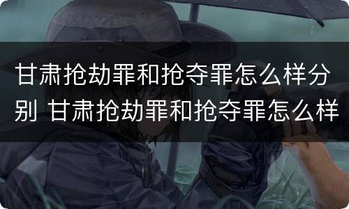 甘肃抢劫罪和抢夺罪怎么样分别 甘肃抢劫罪和抢夺罪怎么样分别处罚