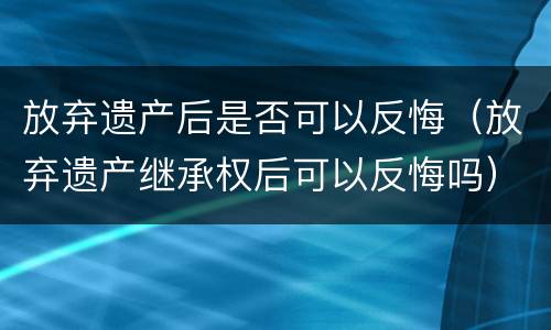 放弃遗产后是否可以反悔（放弃遗产继承权后可以反悔吗）