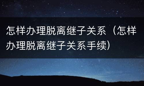 怎样办理脱离继子关系（怎样办理脱离继子关系手续）