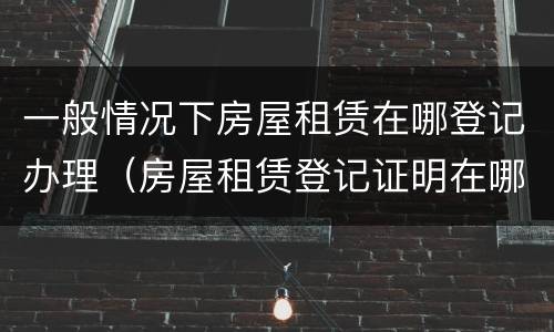 一般情况下房屋租赁在哪登记办理（房屋租赁登记证明在哪里办理）