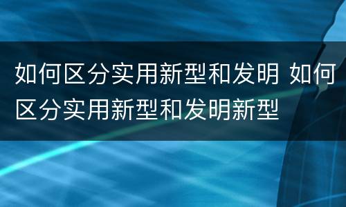 如何区分实用新型和发明 如何区分实用新型和发明新型