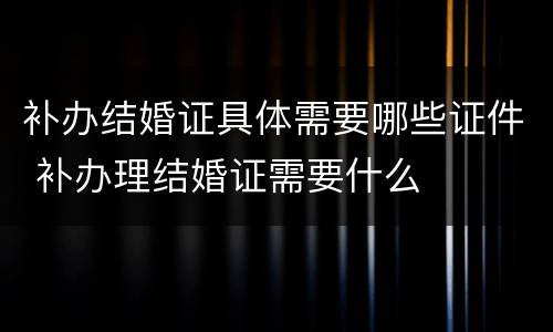 补办结婚证具体需要哪些证件 补办理结婚证需要什么