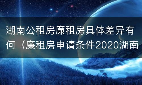 湖南公租房廉租房具体差异有何（廉租房申请条件2020湖南）