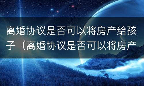 离婚协议是否可以将房产给孩子（离婚协议是否可以将房产给孩子呢）