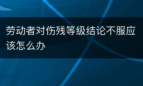 劳动者对伤残等级结论不服应该怎么办