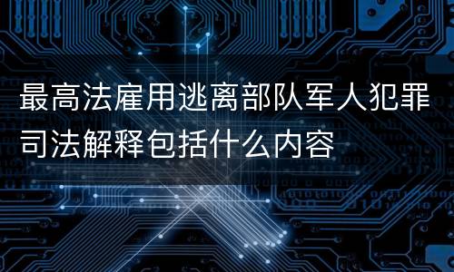 最高法雇用逃离部队军人犯罪司法解释包括什么内容