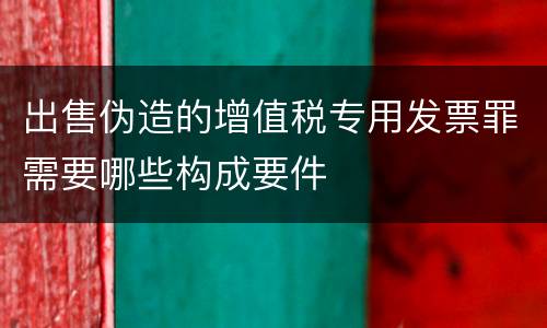 出售伪造的增值税专用发票罪需要哪些构成要件