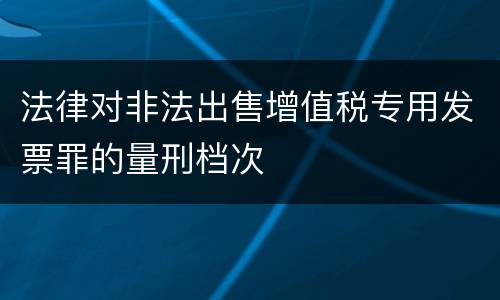 法律对非法出售增值税专用发票罪的量刑档次