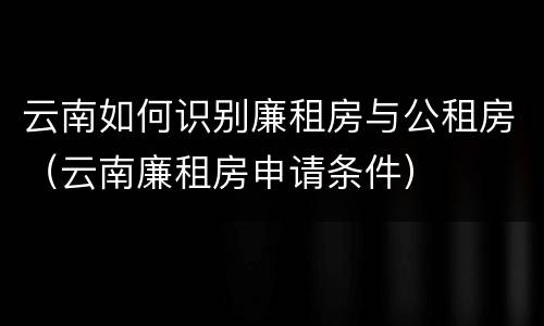 云南如何识别廉租房与公租房（云南廉租房申请条件）