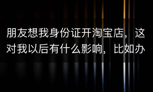 朋友想我身份证开淘宝店，这对我以后有什么影响，比如办信用卡或货款