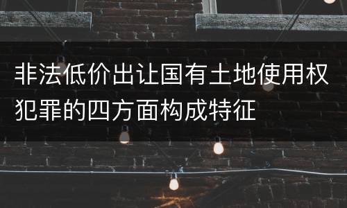 非法低价出让国有土地使用权犯罪的四方面构成特征