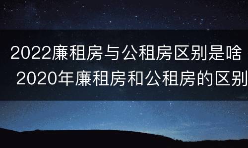 2022廉租房与公租房区别是啥 2020年廉租房和公租房的区别