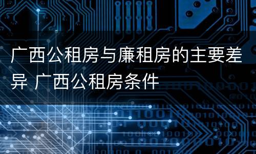 广西公租房与廉租房的主要差异 广西公租房条件