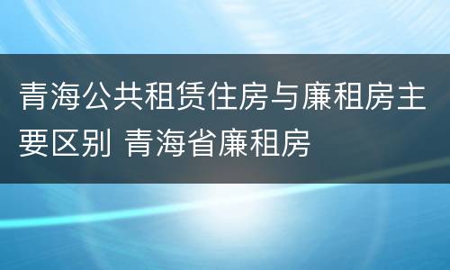 青海公共租赁住房与廉租房主要区别 青海省廉租房