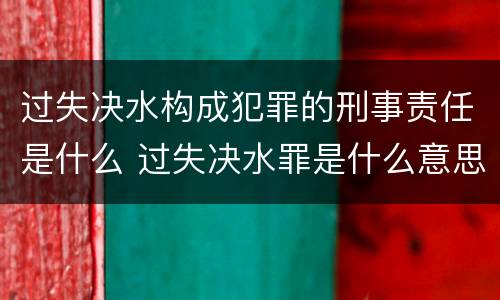 过失决水构成犯罪的刑事责任是什么 过失决水罪是什么意思