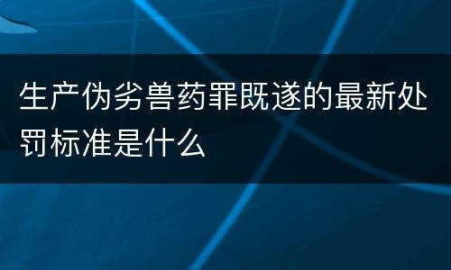 生产伪劣兽药罪既遂的最新处罚标准是什么