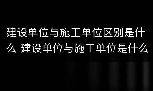 建设单位与施工单位区别是什么 建设单位与施工单位是什么关系