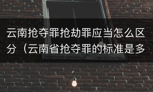 云南抢夺罪抢劫罪应当怎么区分（云南省抢夺罪的标准是多少?）