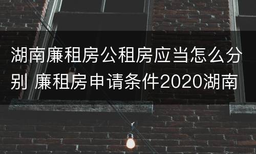 湖南廉租房公租房应当怎么分别 廉租房申请条件2020湖南