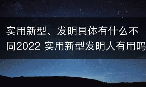 实用新型、发明具体有什么不同2022 实用新型发明人有用吗