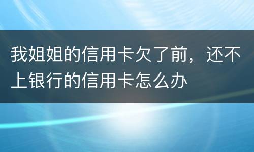 我姐姐的信用卡欠了前，还不上银行的信用卡怎么办