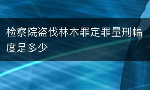 检察院盗伐林木罪定罪量刑幅度是多少