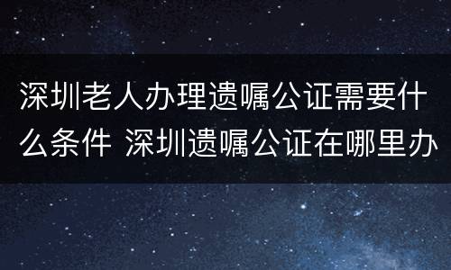 深圳老人办理遗嘱公证需要什么条件 深圳遗嘱公证在哪里办