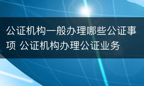 公证机构一般办理哪些公证事项 公证机构办理公证业务