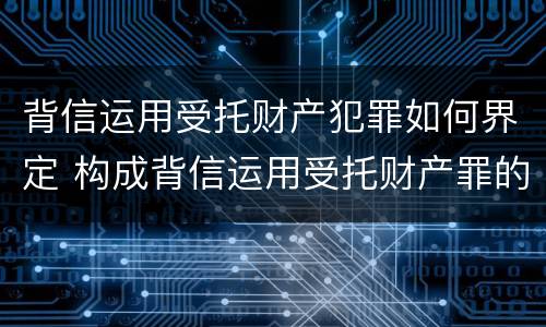 背信运用受托财产犯罪如何界定 构成背信运用受托财产罪的立案标准